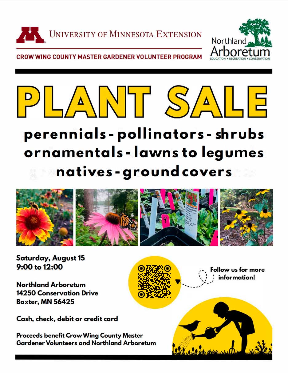 Plant Sale perennials - pollinators - shrubs ornamentals - lawns to legumes natives - ground covers Saturday, August 15 9:00 to 12:00 Northland Arboretum 14250 Conservation Drive Baxter, MN 56425 Cash, check, debit or credit card Proceeds benefit Crow Wing County Master Gardener Volunteers and Northland Arboretum